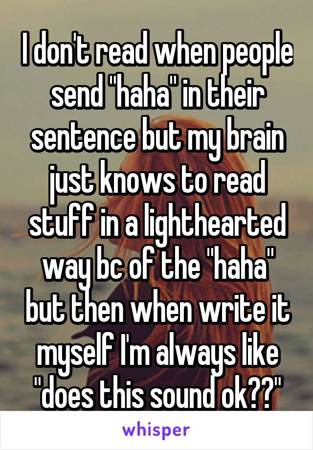 I don't read when people send "haha" in their sentence but my brain just knows to read stuff in a lighthearted way bc of the "haha" but then when write it myself I'm always like "does this sound ok??"