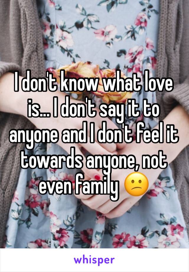 I don't know what love is... I don't say it to anyone and I don't feel it towards anyone, not even family 😕