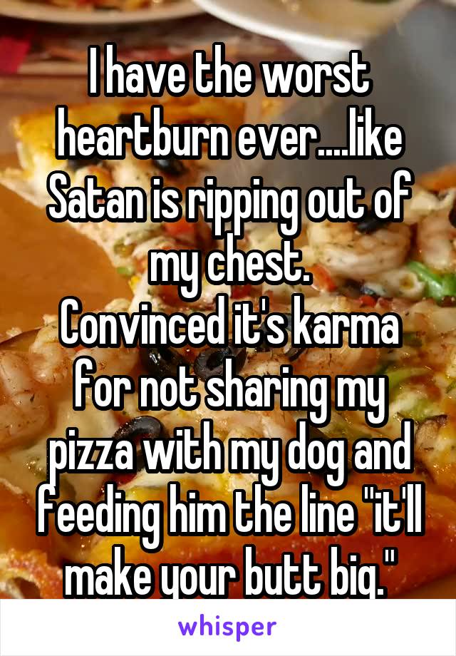 I have the worst heartburn ever....like Satan is ripping out of my chest.
Convinced it's karma for not sharing my pizza with my dog and feeding him the line "it'll make your butt big."