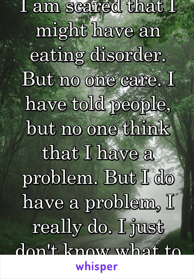 I am scared that I might have an eating disorder. But no one care. I have told people, but no one think that I have a problem. But I do have a problem, I really do. I just don't know what to do.