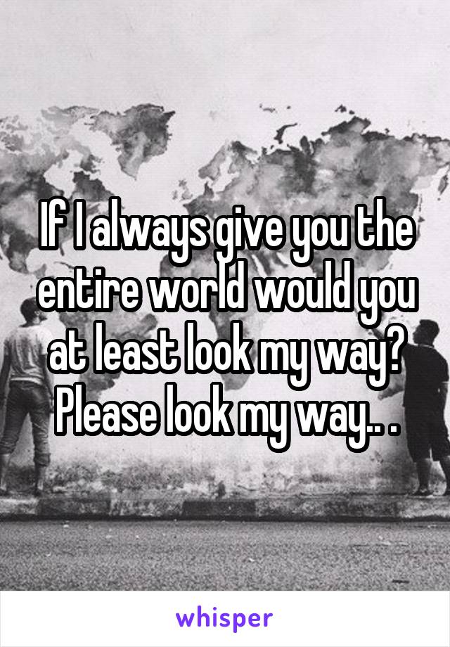 If I always give you the entire world would you at least look my way? Please look my way.. .