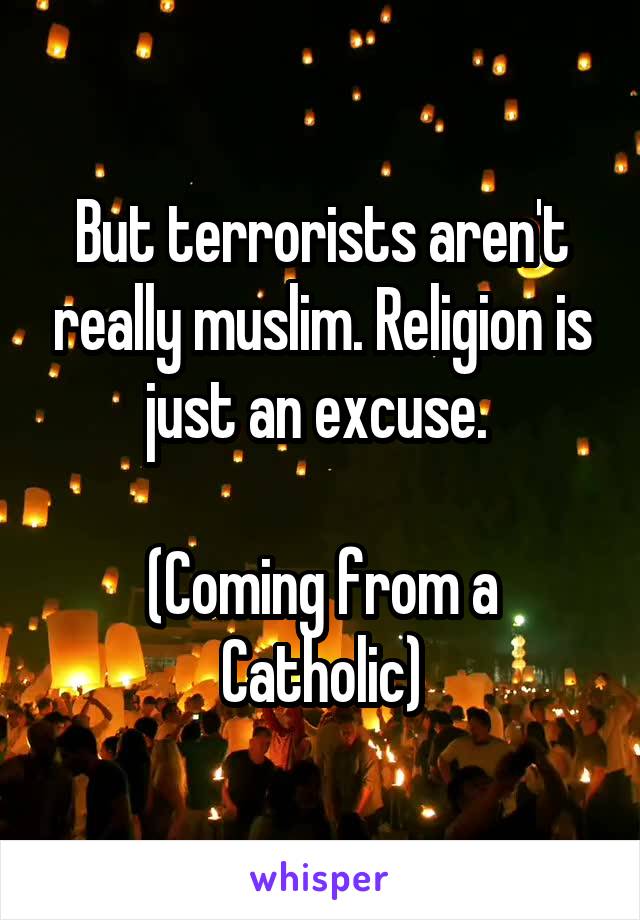 But terrorists aren't really muslim. Religion is just an excuse. 

(Coming from a Catholic)