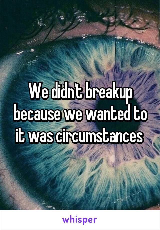 We didn't breakup because we wanted to it was circumstances 