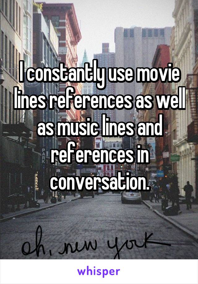 I constantly use movie lines references as well as music lines and references in conversation.
