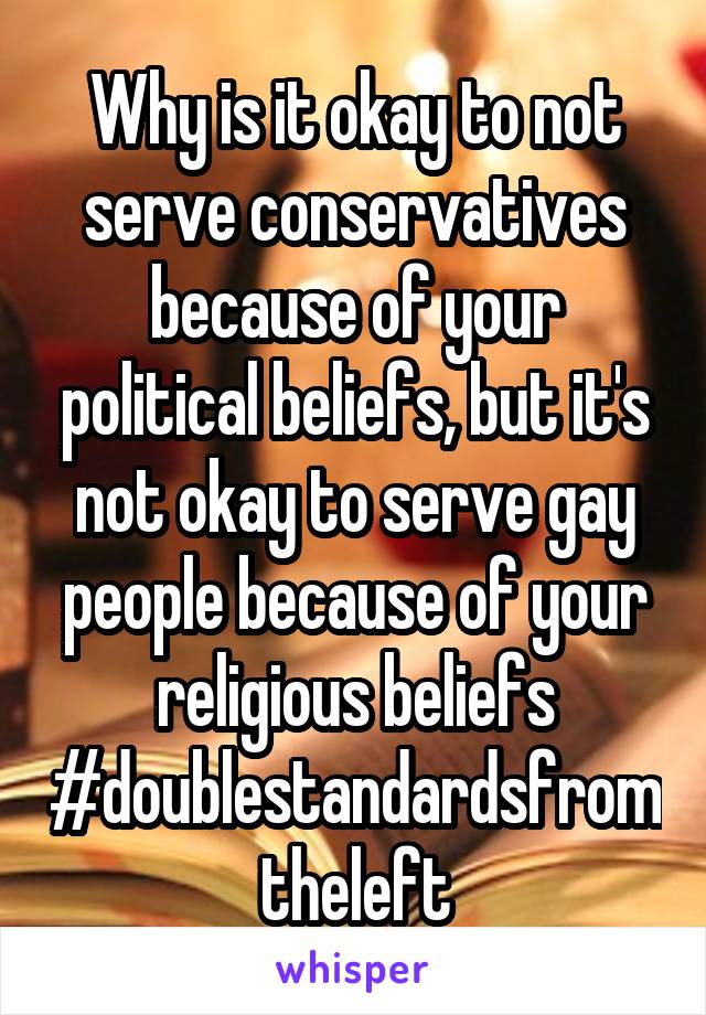 Why is it okay to not serve conservatives because of your political beliefs, but it's not okay to serve gay people because of your religious beliefs #doublestandardsfromtheleft