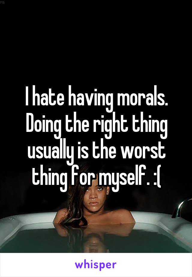 I hate having morals. Doing the right thing usually is the worst thing for myself. :(