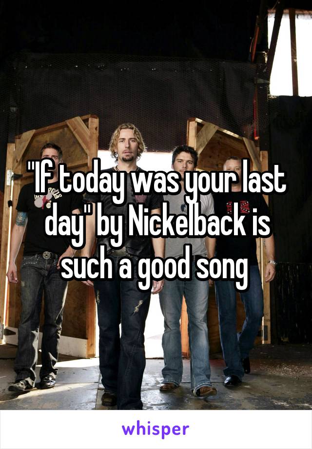 "If today was your last day" by Nickelback is such a good song 