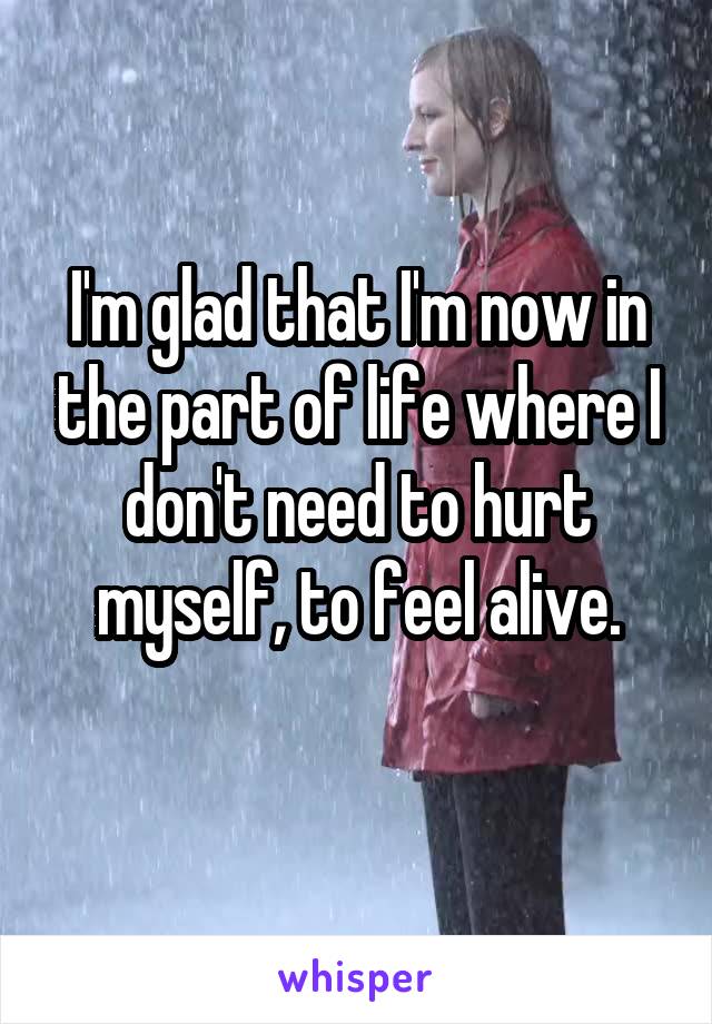 I'm glad that I'm now in the part of life where I don't need to hurt myself, to feel alive.
