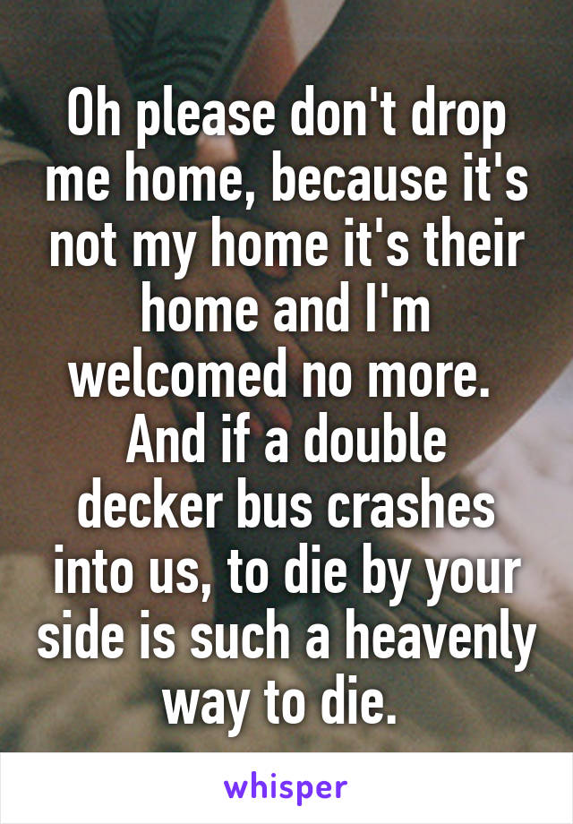 Oh please don't drop me home, because it's not my home it's their home and I'm welcomed no more. 
And if a double decker bus crashes into us, to die by your side is such a heavenly way to die. 