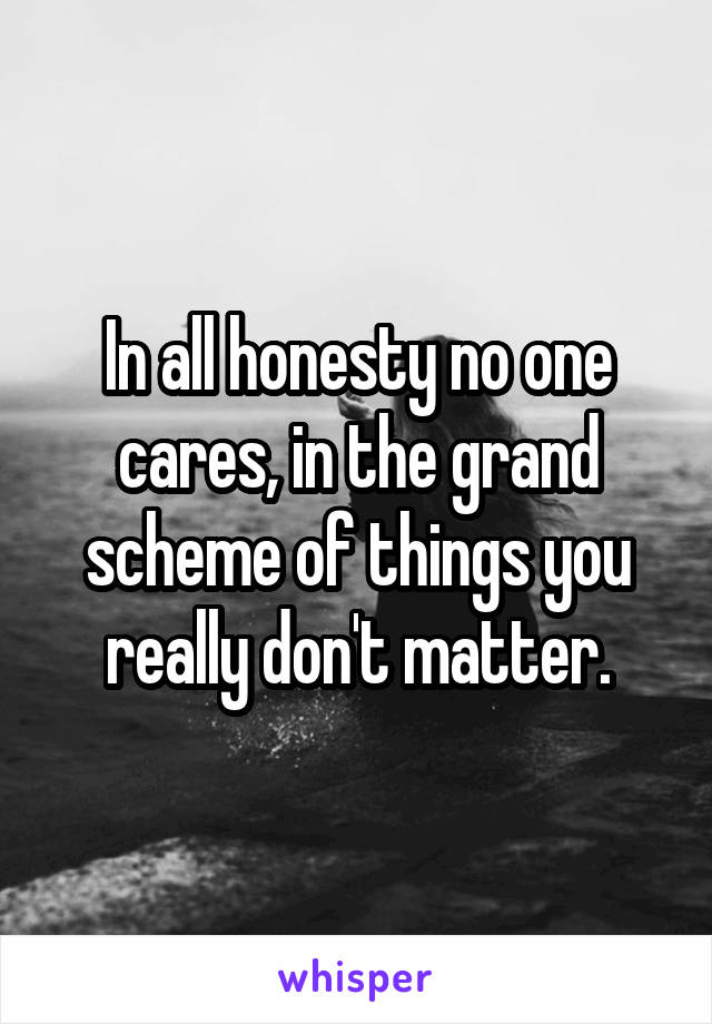 In all honesty no one cares, in the grand scheme of things you really don't matter.