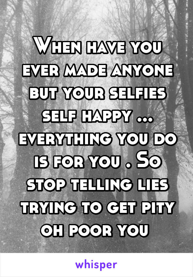 When have you ever made anyone but your selfies self happy ... everything you do is for you . So stop telling lies trying to get pity oh poor you 