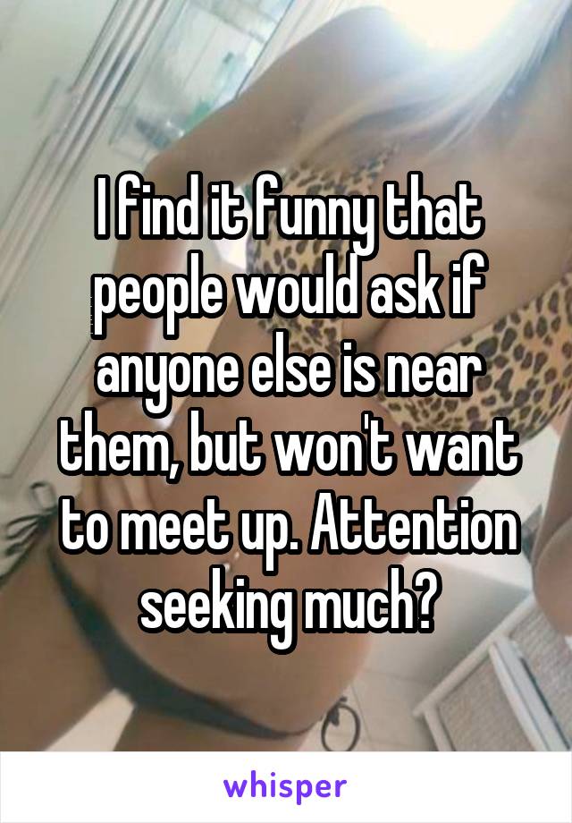 I find it funny that people would ask if anyone else is near them, but won't want to meet up. Attention seeking much?