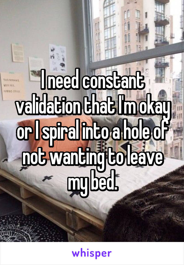 I need constant validation that I'm okay or I spiral into a hole of not wanting to leave my bed.