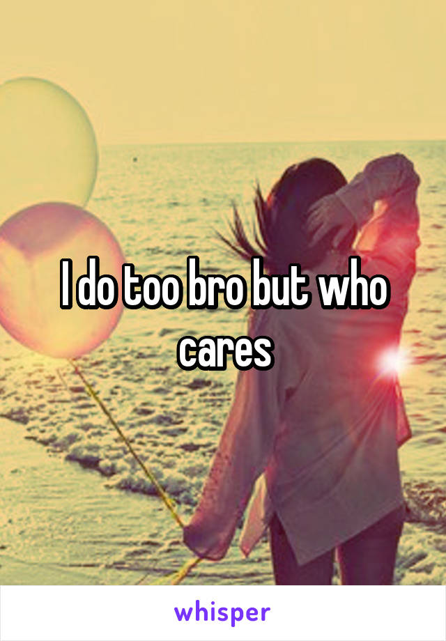 I do too bro but who cares