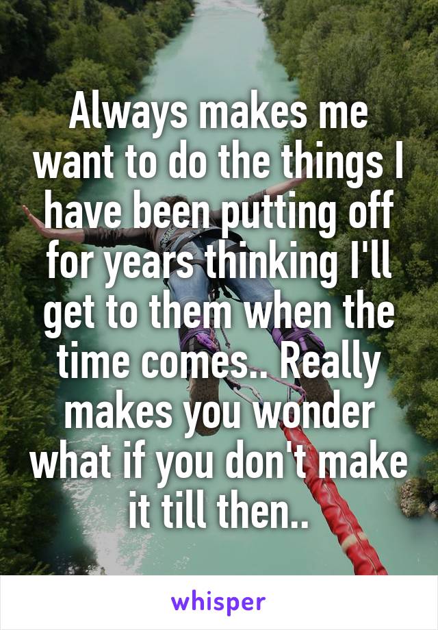 Always makes me want to do the things I have been putting off for years thinking I'll get to them when the time comes.. Really makes you wonder what if you don't make it till then..