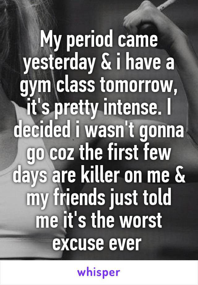 My period came yesterday & i have a gym class tomorrow, it's pretty intense. I decided i wasn't gonna go coz the first few days are killer on me & my friends just told me it's the worst excuse ever 