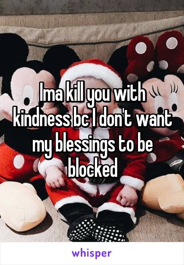 Ima kill you with kindness bc I don't want my blessings to be blocked