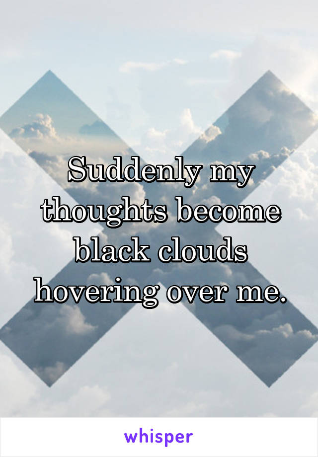 Suddenly my thoughts become black clouds hovering over me.