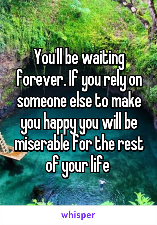 You'll be waiting forever. If you rely on someone else to make you happy you will be miserable for the rest of your life 