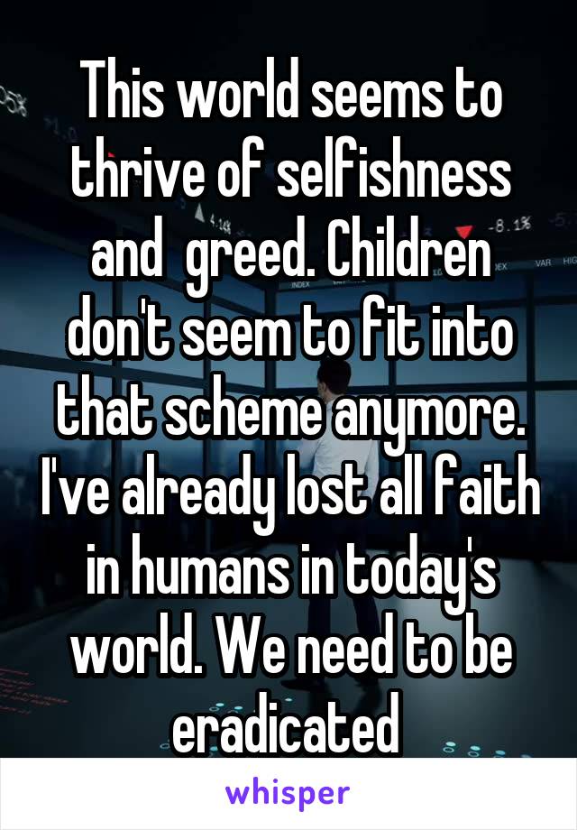 This world seems to thrive of selfishness and  greed. Children don't seem to fit into that scheme anymore. I've already lost all faith in humans in today's world. We need to be eradicated 