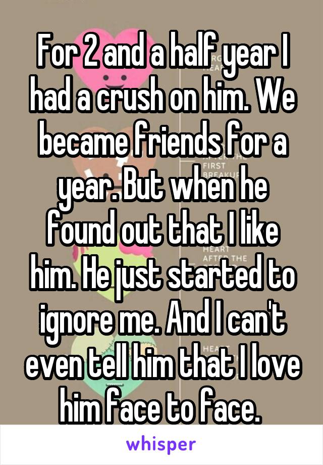 For 2 and a half year I had a crush on him. We became friends for a year. But when he found out that I like him. He just started to ignore me. And I can't even tell him that I love him face to face. 