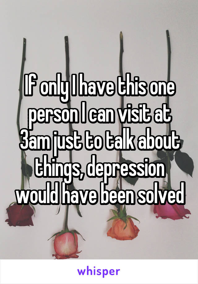 If only I have this one person I can visit at 3am just to talk about things, depression would have been solved