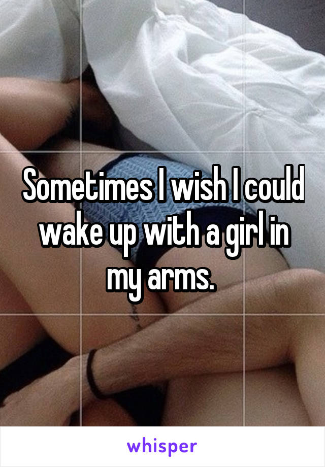 Sometimes I wish I could wake up with a girl in my arms. 