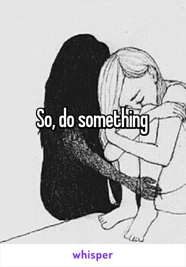 So, do something 
