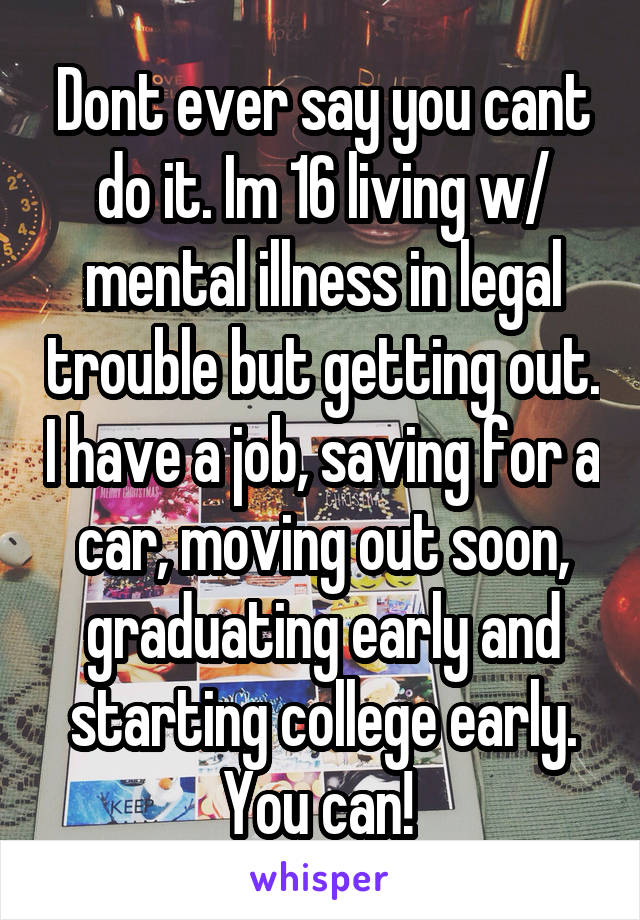 Dont ever say you cant do it. Im 16 living w/ mental illness in legal trouble but getting out. I have a job, saving for a car, moving out soon, graduating early and starting college early. You can! 