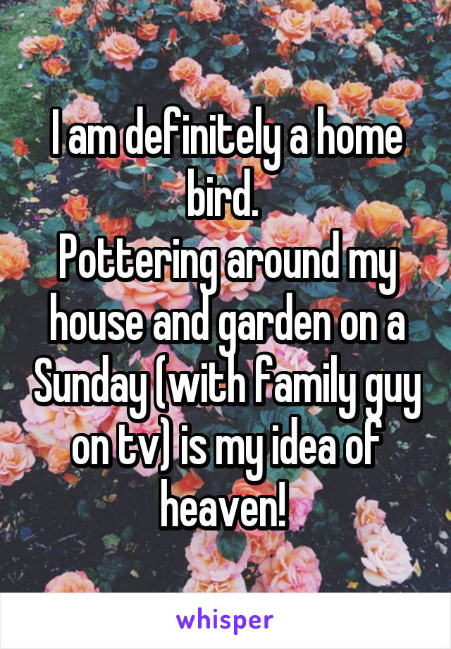 I am definitely a home bird. 
Pottering around my house and garden on a Sunday (with family guy on tv) is my idea of heaven! 