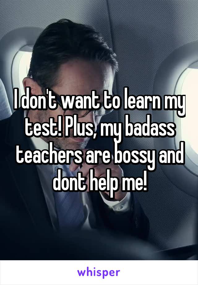 I don't want to learn my test! Plus, my badass teachers are bossy and dont help me!