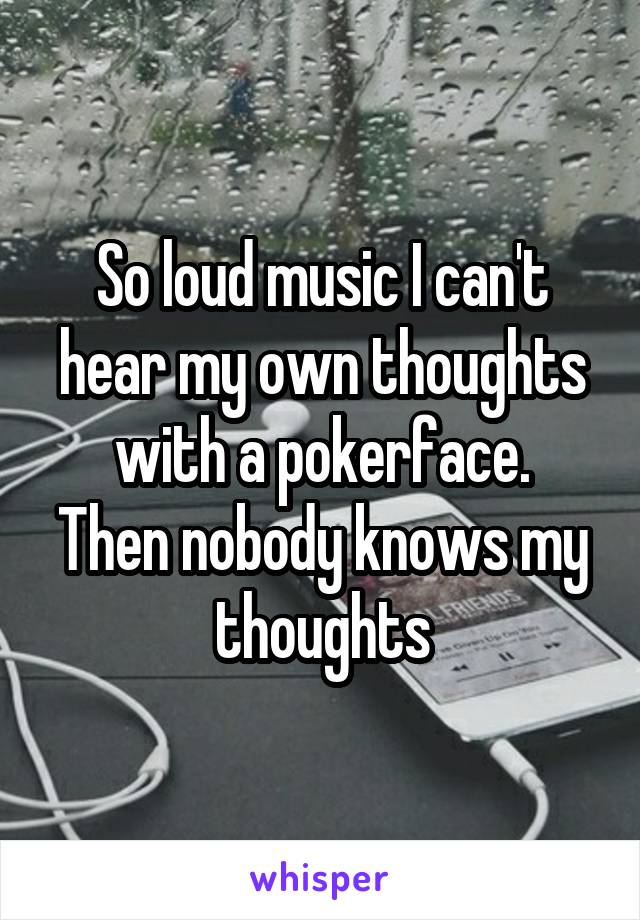 So loud music I can't hear my own thoughts with a pokerface.
Then nobody knows my thoughts