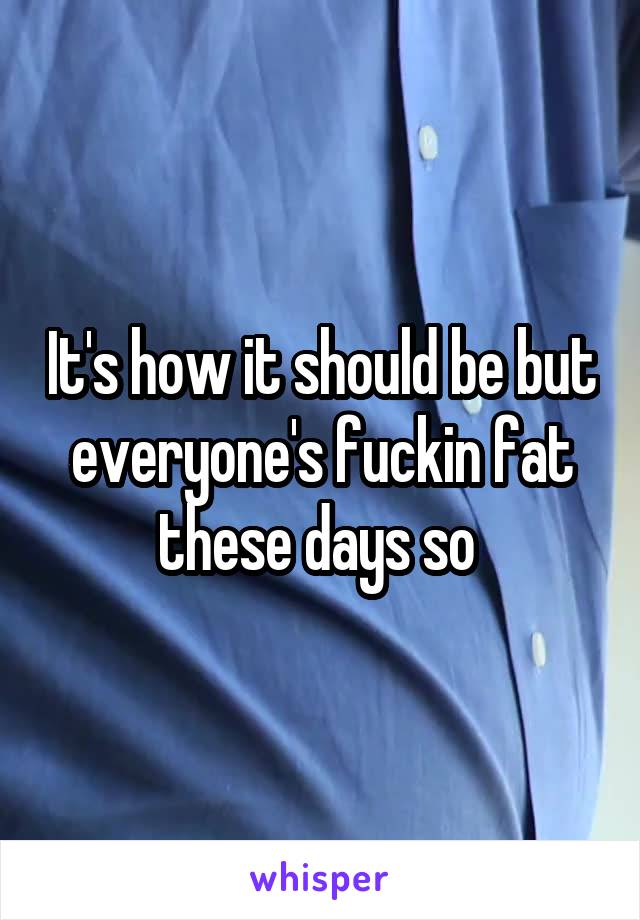It's how it should be but everyone's fuckin fat these days so 