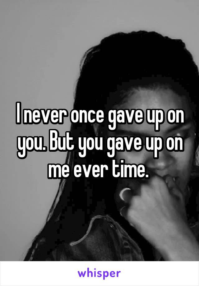 I never once gave up on you. But you gave up on me ever time. 