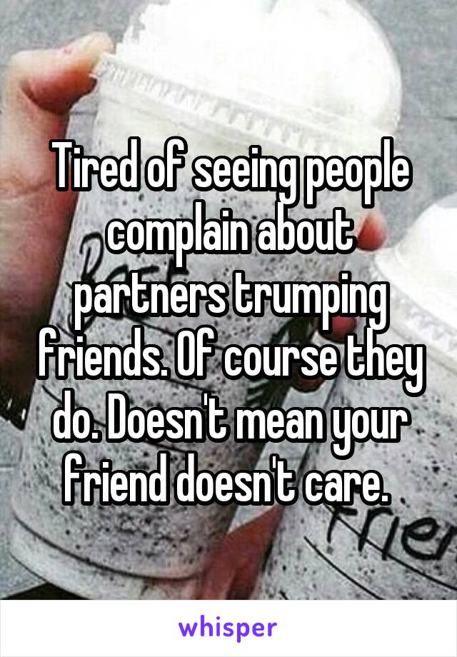 Tired of seeing people complain about partners trumping friends. Of course they do. Doesn't mean your friend doesn't care. 