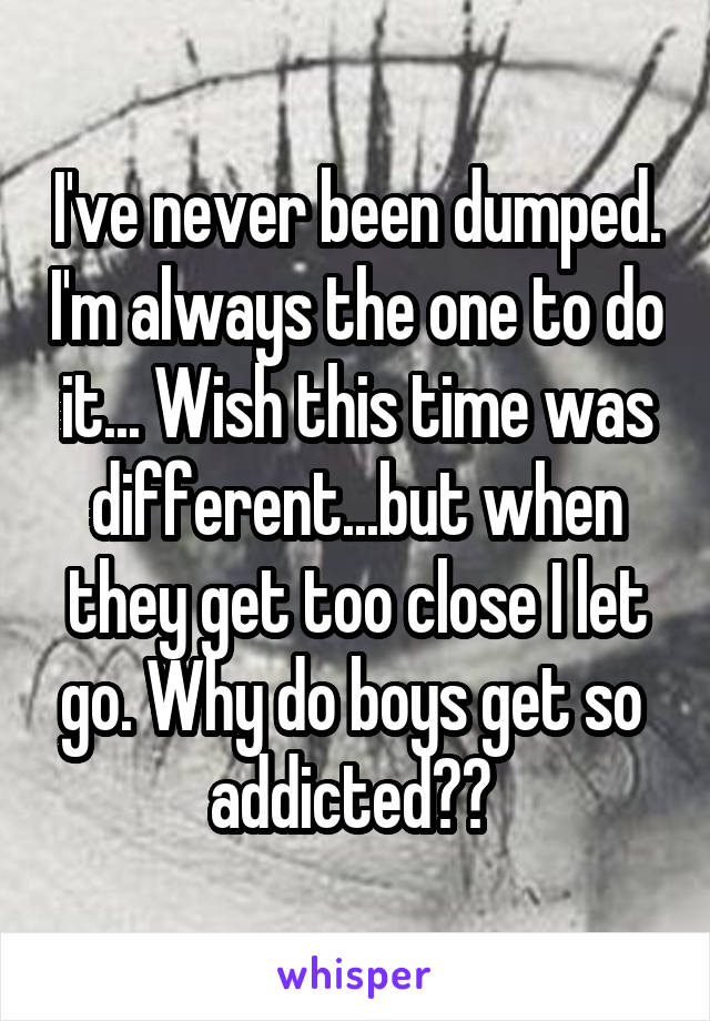 I've never been dumped. I'm always the one to do it... Wish this time was different...but when they get too close I let go. Why do boys get so  addicted?? 