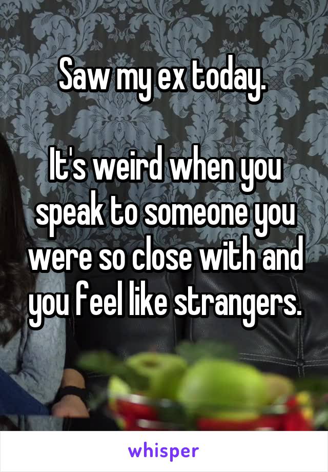 Saw my ex today. 

It's weird when you speak to someone you were so close with and you feel like strangers.

