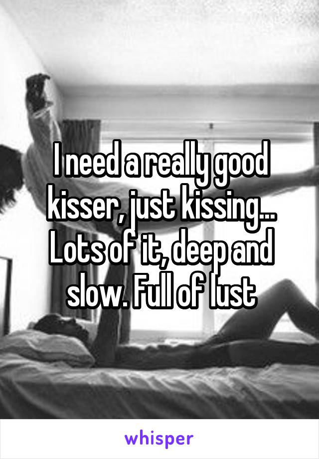 I need a really good kisser, just kissing... Lots of it, deep and slow. Full of lust