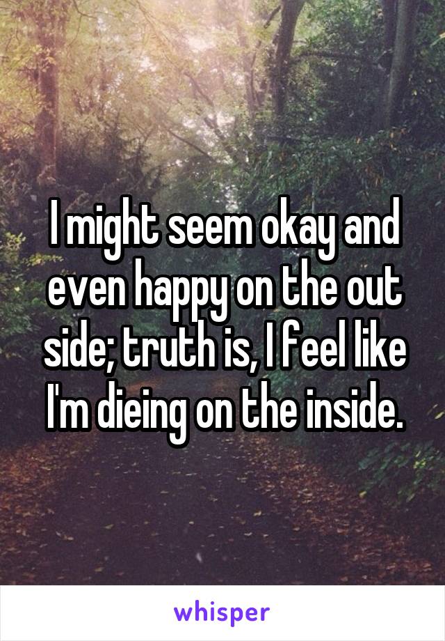 I might seem okay and even happy on the out side; truth is, I feel like I'm dieing on the inside.