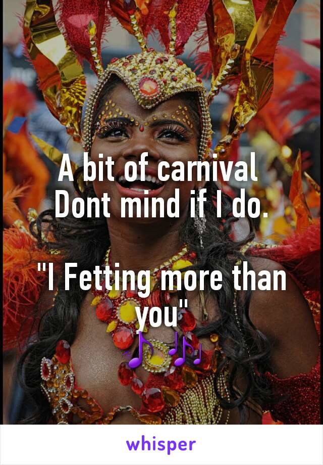 A bit of carnival 
Dont mind if I do.

"I Fetting more than you"
🎵🎶

