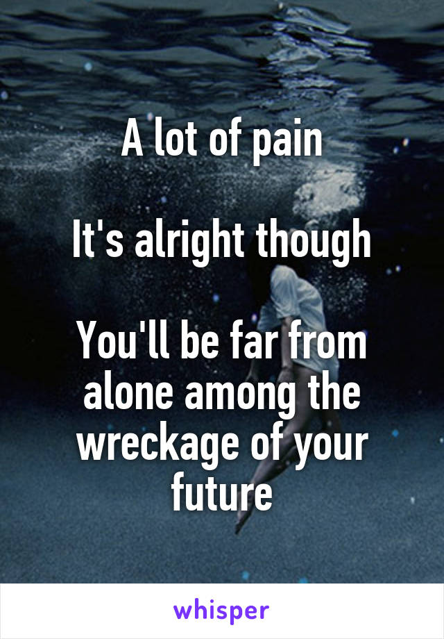 A lot of pain

It's alright though

You'll be far from alone among the wreckage of your future