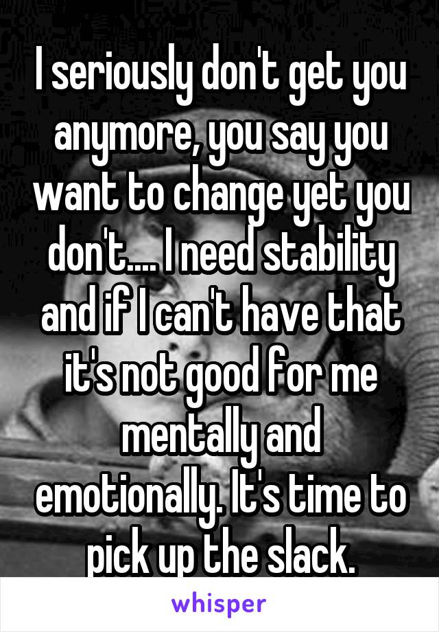 I seriously don't get you anymore, you say you want to change yet you don't.... I need stability and if I can't have that it's not good for me mentally and emotionally. It's time to pick up the slack.