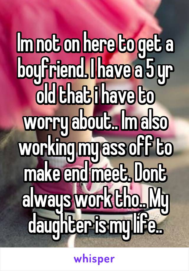 Im not on here to get a boyfriend. I have a 5 yr old that i have to worry about.. Im also working my ass off to make end meet. Dont always work tho.. My daughter is my life..