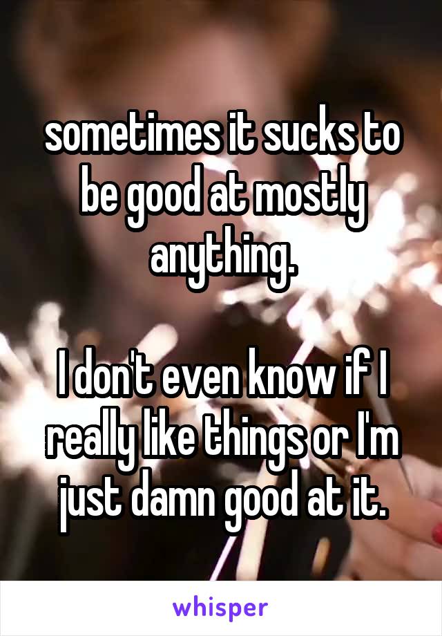 sometimes it sucks to be good at mostly anything.

I don't even know if I really like things or I'm just damn good at it.