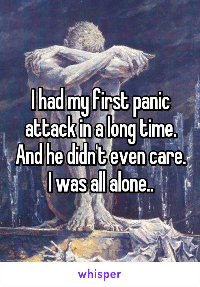 I had my first panic attack in a long time. And he didn't even care. I was all alone..