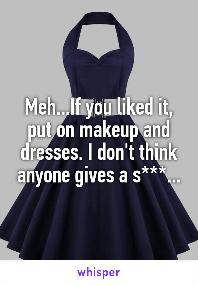 Meh...If you liked it, put on makeup and dresses. I don't think anyone gives a s***...