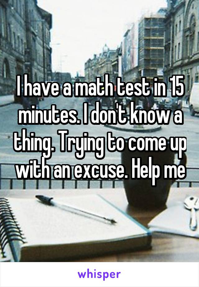 I have a math test in 15 minutes. I don't know a thing. Trying to come up with an excuse. Help me 