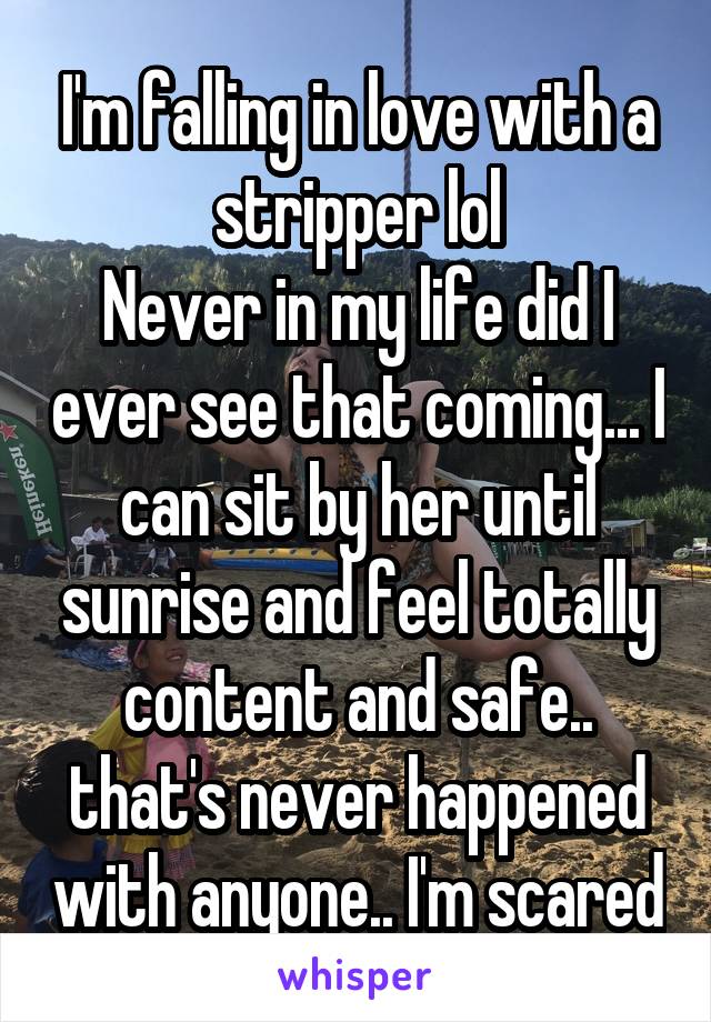 I'm falling in love with a stripper lol
Never in my life did I ever see that coming... I can sit by her until sunrise and feel totally content and safe.. that's never happened with anyone.. I'm scared