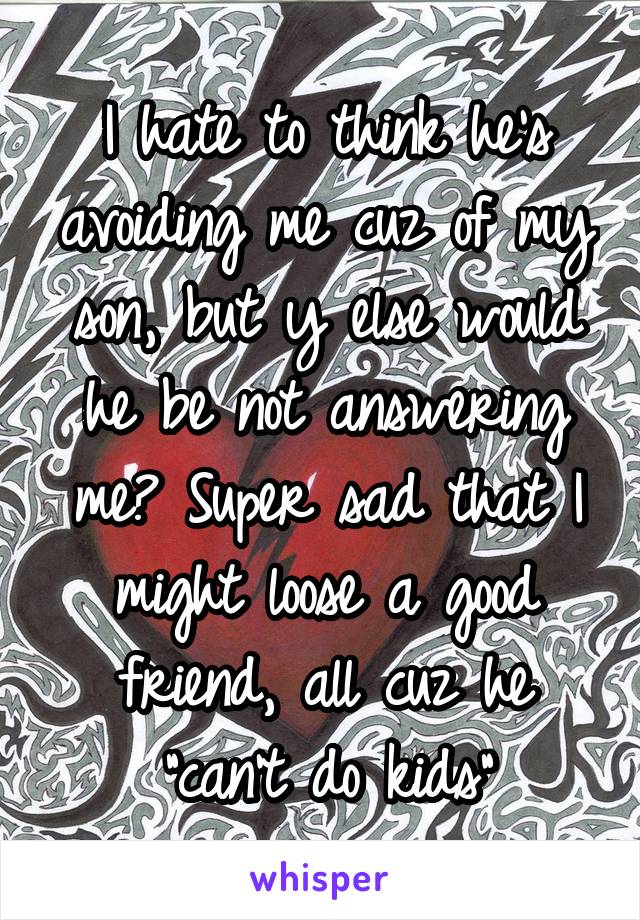 I hate to think he's avoiding me cuz of my son, but y else would he be not answering me? Super sad that I might loose a good friend, all cuz he "can't do kids"