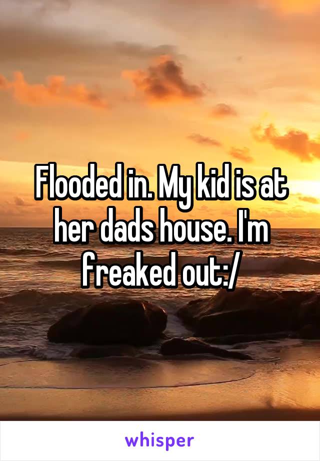 Flooded in. My kid is at her dads house. I'm freaked out:/